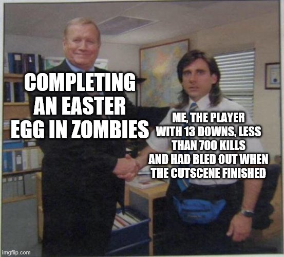 Easter egg completion in zombies | COMPLETING AN EASTER EGG IN ZOMBIES; ME, THE PLAYER WITH 13 DOWNS, LESS THAN 700 KILLS AND HAD BLED OUT WHEN THE CUTSCENE FINISHED | image tagged in the office handshake | made w/ Imgflip meme maker