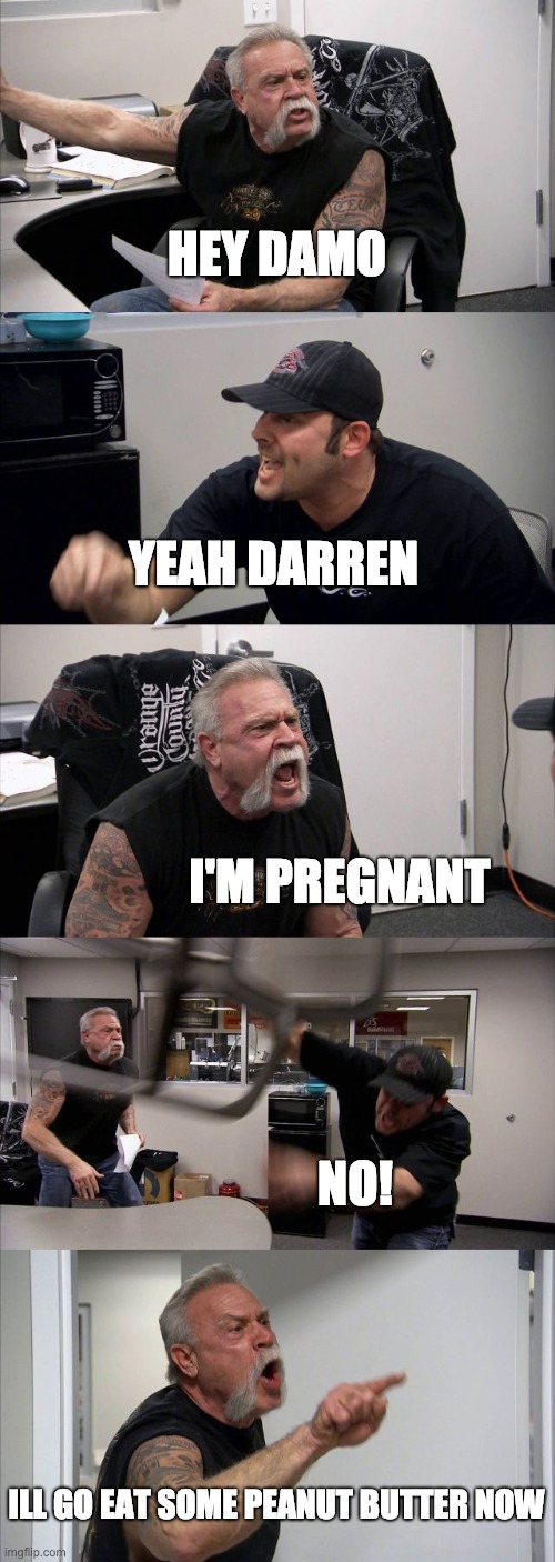 American Chopper Argument | HEY DAMO; YEAH DARREN; I'M PREGNANT; NO! ILL GO EAT SOME PEANUT BUTTER NOW | image tagged in memes,american chopper argument | made w/ Imgflip meme maker