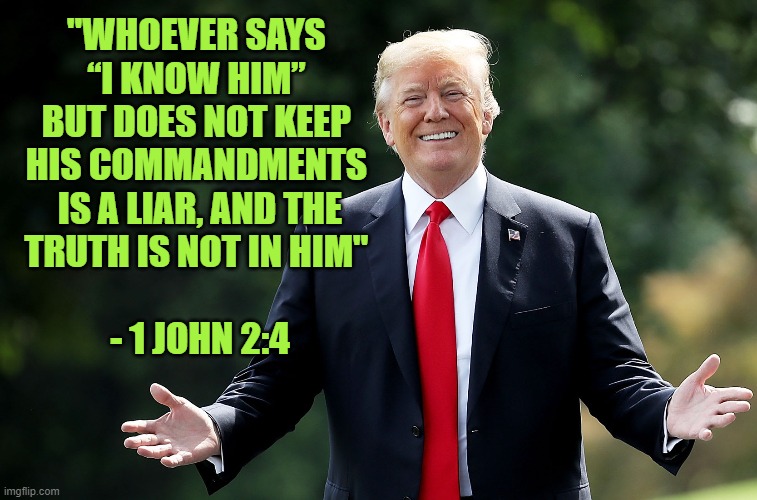 Trump Antichrist 2 | "WHOEVER SAYS 
“I KNOW HIM” 
BUT DOES NOT KEEP 
HIS COMMANDMENTS 
IS A LIAR, AND THE
TRUTH IS NOT IN HIM" 
 
- 1 JOHN 2:4 | image tagged in donald trump,evil,gop,religion,hypocrisy | made w/ Imgflip meme maker