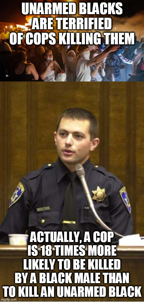 Truth ignored | UNARMED BLACKS ARE TERRIFIED OF COPS KILLING THEM; ACTUALLY, A COP IS 18 TIMES MORE LIKELY TO BE KILLED BY A BLACK MALE THAN TO KILL AN UNARMED BLACK | image tagged in memes,police officer testifying,riotersnodistancing | made w/ Imgflip meme maker