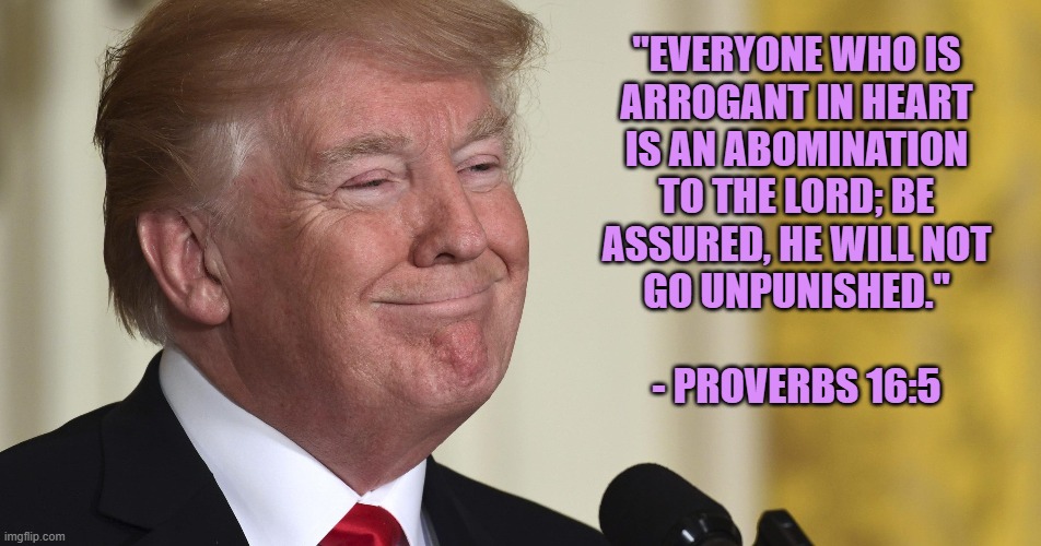 Trump Antichrist 3 | "EVERYONE WHO IS
ARROGANT IN HEART
IS AN ABOMINATION
TO THE LORD; BE
ASSURED, HE WILL NOT
GO UNPUNISHED."
 
- PROVERBS 16:5 | image tagged in donald trump,trump,gop,monster,antichrist,bible verse | made w/ Imgflip meme maker
