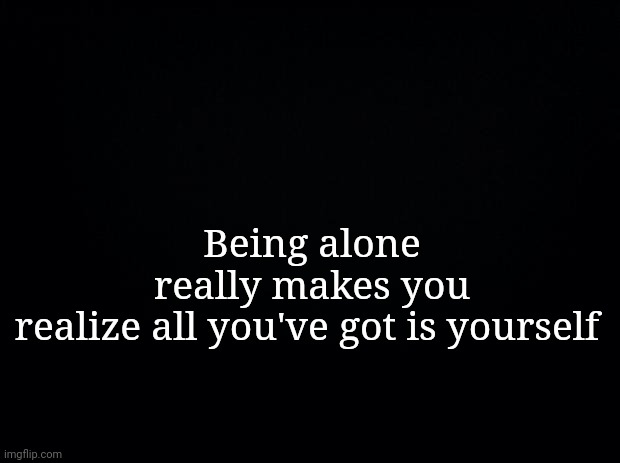 Black background | Being alone really makes you realize all you've got is yourself | image tagged in black background | made w/ Imgflip meme maker