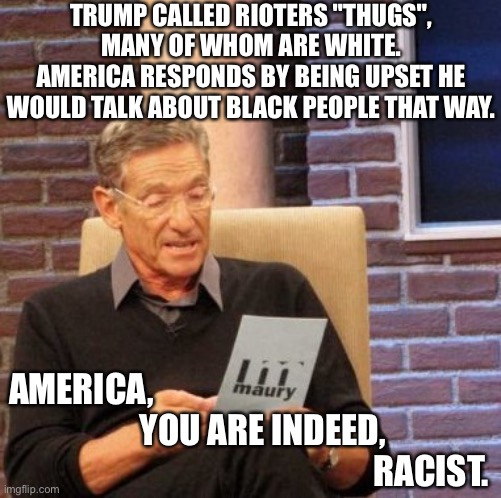 THUG LIFE | TRUMP CALLED RIOTERS "THUGS", MANY OF WHOM ARE WHITE.
AMERICA RESPONDS BY BEING UPSET HE WOULD TALK ABOUT BLACK PEOPLE THAT WAY. AMERICA,
                   YOU ARE INDEED,
                                                     RACIST. | image tagged in memes,maury lie detector,thug life,trump,blm,potus | made w/ Imgflip meme maker