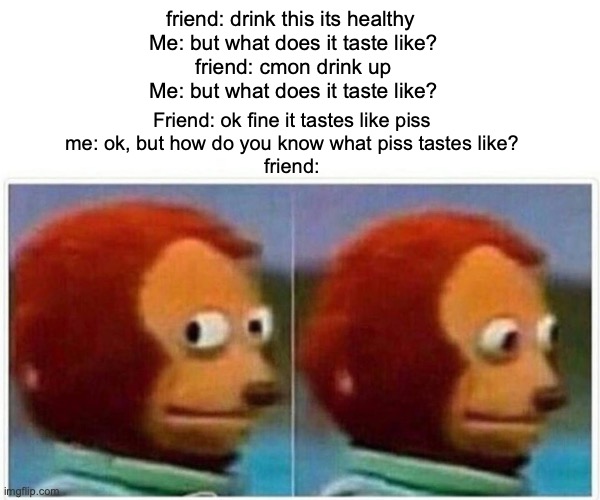 How do YOU know what piss tastes like | friend: drink this its healthy 
Me: but what does it taste like?
friend: cmon drink up
Me: but what does it taste like? Friend: ok fine it tastes like piss
me: ok, but how do you know what piss tastes like?
friend: | image tagged in memes,monkey puppet,must be like,lol | made w/ Imgflip meme maker