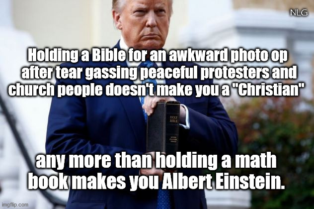 trump sure ain't a Christian. Or Einstein. | NLG; Holding a Bible for an awkward photo op
 after tear gassing peaceful protesters and
 church people doesn't make you a "Christian"; any more than holding a math book makes you Albert Einstein. | image tagged in politics,political meme,political,religion | made w/ Imgflip meme maker