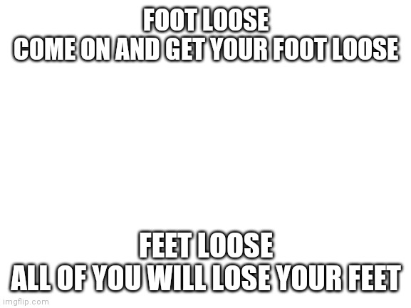 Feet loose | FOOT LOOSE
COME ON AND GET YOUR FOOT LOOSE; FEET LOOSE
ALL OF YOU WILL LOSE YOUR FEET | image tagged in blank white template | made w/ Imgflip meme maker
