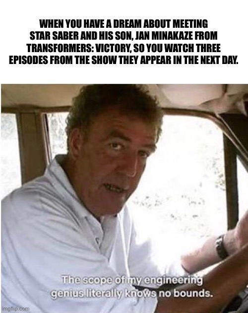 This Is ACTUALLY What I Did. | WHEN YOU HAVE A DREAM ABOUT MEETING STAR SABER AND HIS SON, JAN MINAKAZE FROM TRANSFORMERS: VICTORY, SO YOU WATCH THREE EPISODES FROM THE SHOW THEY APPEAR IN THE NEXT DAY. | image tagged in memes,the scope of my engineering genius,transformers,star saber | made w/ Imgflip meme maker