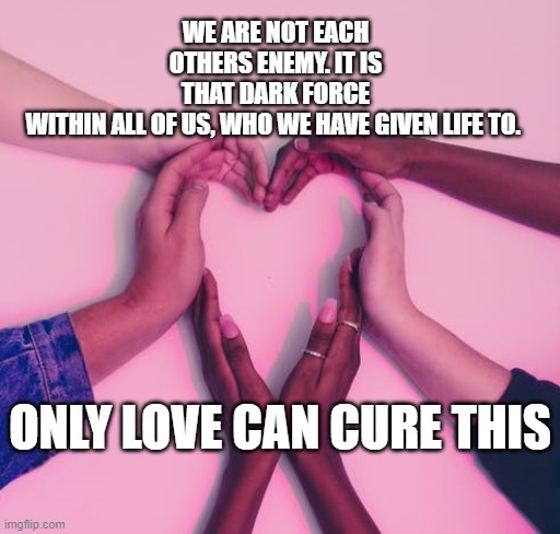 Only Love can cure this | WE ARE NOT EACH OTHERS ENEMY. IT IS THAT DARK FORCE WITHIN ALL OF US, WHO WE HAVE GIVEN LIFE TO. ONLY LOVE CAN CURE THIS | image tagged in love is love | made w/ Imgflip meme maker