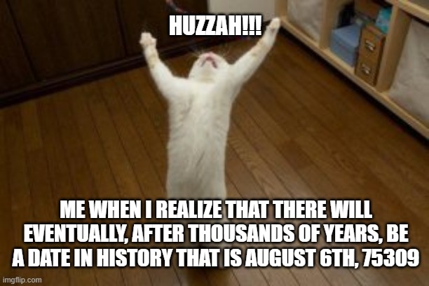Victory Monday | HUZZAH!!! ME WHEN I REALIZE THAT THERE WILL EVENTUALLY, AFTER THOUSANDS OF YEARS, BE A DATE IN HISTORY THAT IS AUGUST 6TH, 75309 | image tagged in victory monday | made w/ Imgflip meme maker