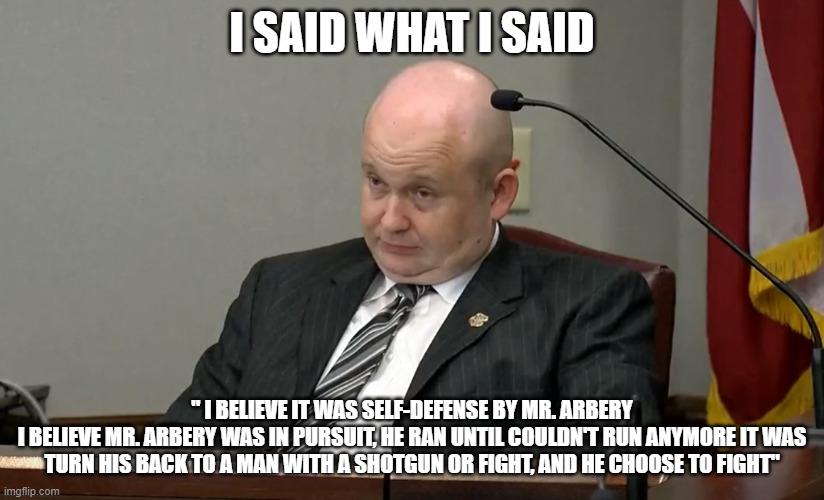 Richard Dial | I SAID WHAT I SAID; " I BELIEVE IT WAS SELF-DEFENSE BY MR. ARBERY
I BELIEVE MR. ARBERY WAS IN PURSUIT, HE RAN UNTIL COULDN'T RUN ANYMORE IT WAS TURN HIS BACK TO A MAN WITH A SHOTGUN OR FIGHT, AND HE CHOOSE TO FIGHT" | image tagged in richard dial | made w/ Imgflip meme maker