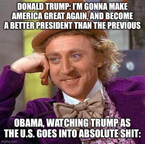 Creepy Condescending Wonka | DONALD TRUMP: I’M GONNA MAKE AMERICA GREAT AGAIN, AND BECOME A BETTER PRESIDENT THAN THE PREVIOUS; OBAMA, WATCHING TRUMP AS THE U.S. GOES INTO ABSOLUTE SHIT: | image tagged in memes,creepy condescending wonka | made w/ Imgflip meme maker