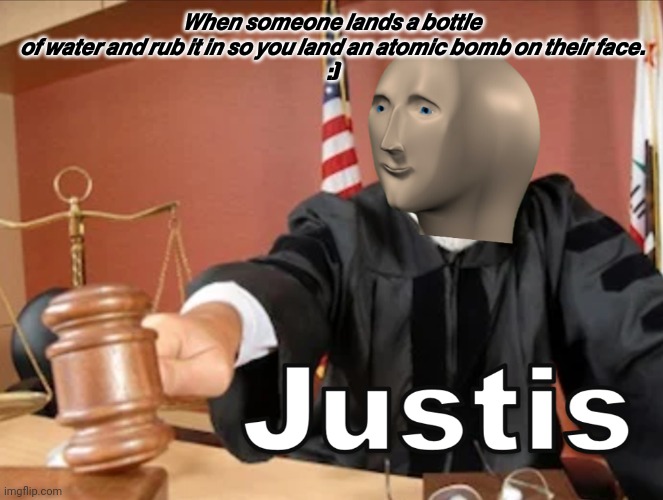 Meme man Justis | 𝙒𝙝𝙚𝙣 𝙨𝙤𝙢𝙚𝙤𝙣𝙚 𝙡𝙖𝙣𝙙𝙨 𝙖 𝙗𝙤𝙩𝙩𝙡𝙚 𝙤𝙛 𝙬𝙖𝙩𝙚𝙧 𝙖𝙣𝙙 𝙧𝙪𝙗 𝙞𝙩 𝙞𝙣 𝙨𝙤 𝙮𝙤𝙪 𝙡𝙖𝙣𝙙 𝙖𝙣 𝙖𝙩𝙤𝙢𝙞𝙘 𝙗𝙤𝙢𝙗 𝙤𝙣 𝙩𝙝𝙚𝙞𝙧 𝙛𝙖𝙘𝙚.
:) | image tagged in meme man justis | made w/ Imgflip meme maker