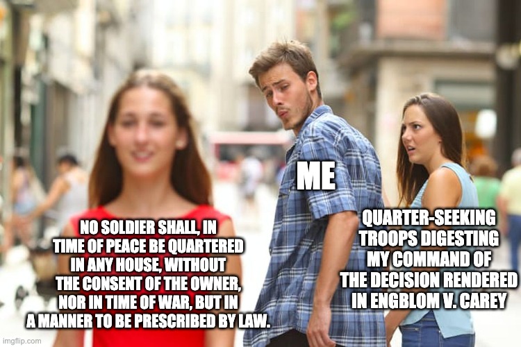 Distracted Boyfriend Meme | ME; QUARTER-SEEKING TROOPS DIGESTING MY COMMAND OF THE DECISION RENDERED IN ENGBLOM V. CAREY; NO SOLDIER SHALL, IN TIME OF PEACE BE QUARTERED IN ANY HOUSE, WITHOUT THE CONSENT OF THE OWNER, NOR IN TIME OF WAR, BUT IN A MANNER TO BE PRESCRIBED BY LAW. | image tagged in memes,distracted boyfriend | made w/ Imgflip meme maker