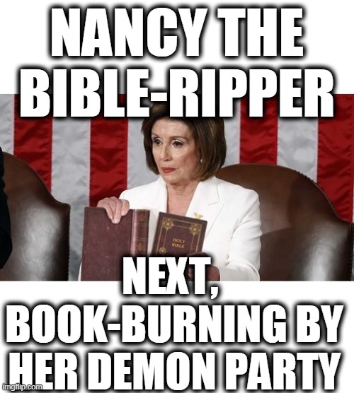 Nancy Bible ripper | NANCY THE BIBLE-RIPPER; NEXT, 
BOOK-BURNING BY HER DEMON PARTY | image tagged in democrats,demon rats,satanic left,nancy satanic hoe,creepy stretch pelosi | made w/ Imgflip meme maker