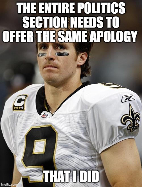 His words were harmful like the politics section and they could learn from his apologies | THE ENTIRE POLITICS SECTION NEEDS TO OFFER THE SAME APOLOGY; THAT I DID | image tagged in drew brees,memes,racism,riots,politics | made w/ Imgflip meme maker