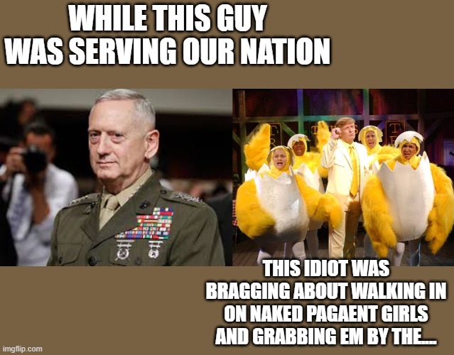 America has fallen far with private bone spurs in charge. | WHILE THIS GUY WAS SERVING OUR NATION; THIS IDIOT WAS BRAGGING ABOUT WALKING IN ON NAKED PAGAENT GIRLS AND GRABBING EM BY THE.... | image tagged in james mattis,chicken trump,politics,donald trump is an idiot,maga,memes | made w/ Imgflip meme maker