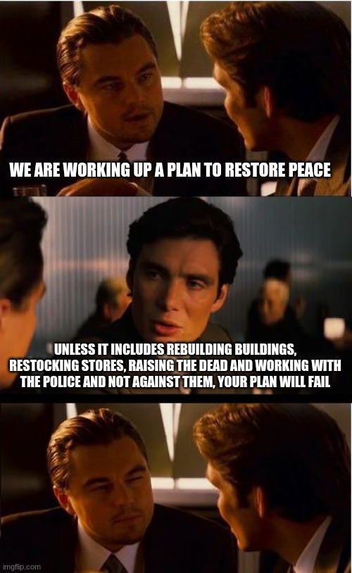 Fix the problem you created | WE ARE WORKING UP A PLAN TO RESTORE PEACE; UNLESS IT INCLUDES REBUILDING BUILDINGS, RESTOCKING STORES, RAISING THE DEAD AND WORKING WITH THE POLICE AND NOT AGAINST THEM, YOUR PLAN WILL FAIL | image tagged in memes,inception,restore peace turn in names of the criminals,restore peace get off the streets,restore peace report antifa membe | made w/ Imgflip meme maker