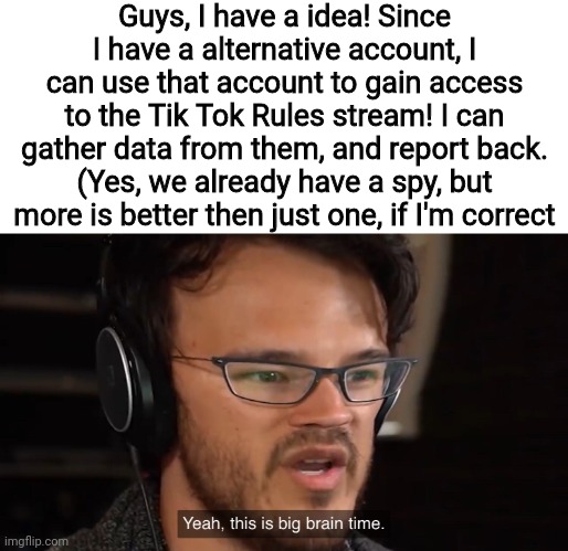 This is big brain time, folks! | Guys, I have a idea! Since I have a alternative account, I can use that account to gain access to the Tik Tok Rules stream! I can gather data from them, and report back.
(Yes, we already have a spy, but more is better then just one, if I'm correct | image tagged in yeah this is big brain time | made w/ Imgflip meme maker