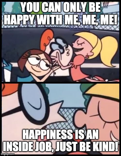 Happy What?! | YOU CAN ONLY BE HAPPY WITH ME, ME, ME! HAPPINESS IS AN INSIDE JOB, JUST BE KIND! | image tagged in memes,say it again dexter,happiness,love | made w/ Imgflip meme maker