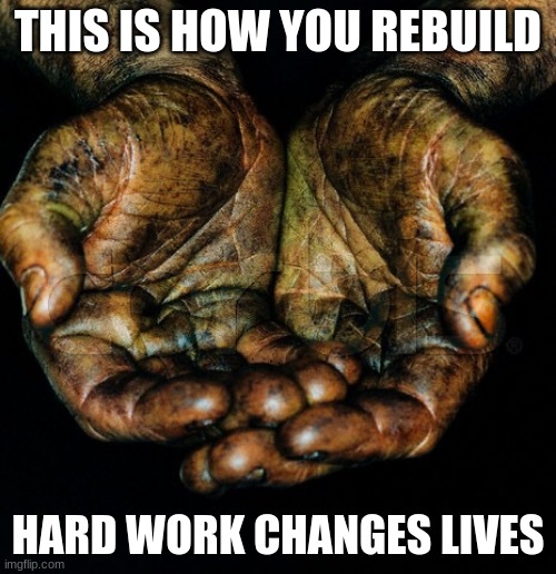 Help or move out of the way | THIS IS HOW YOU REBUILD; HARD WORK CHANGES LIVES | image tagged in dirty hands,help or move out of the way,rebuild,love each other,work knows no color,be the solution | made w/ Imgflip meme maker