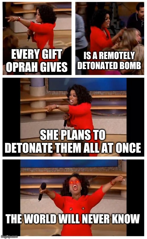 Oprah You Get A Car Everybody Gets A Car Meme | EVERY GIFT OPRAH GIVES; IS A REMOTELY DETONATED BOMB; SHE PLANS TO DETONATE THEM ALL AT ONCE; THE WORLD WILL NEVER KNOW | image tagged in memes,oprah you get a car everybody gets a car | made w/ Imgflip meme maker