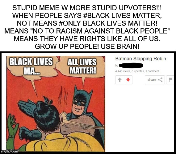 Black Lives Matter | STUPID MEME W MORE STUPID UPVOTERS!!!
WHEN PEOPLE SAYS #BLACK LIVES MATTER,
NOT MEANS #ONLY BLACK LIVES MATTER!
MEANS "NO TO RACISM AGAINST BLACK PEOPLE"
MEANS THEY HAVE RIGHTS LIKE ALL OF US.
GROW UP PEOPLE! USE BRAIN! | image tagged in memes,no racism,blacklivesmatter,blm,use brain,grow up | made w/ Imgflip meme maker