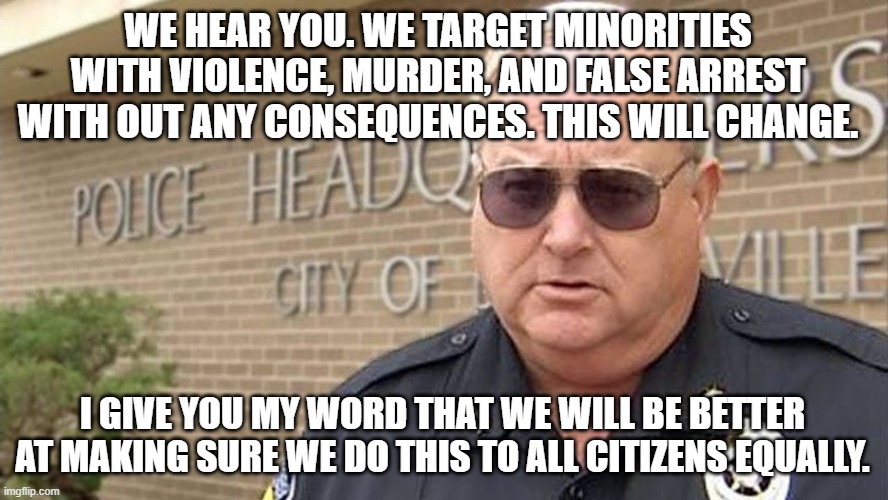 Murder People Equally | WE HEAR YOU. WE TARGET MINORITIES WITH VIOLENCE, MURDER, AND FALSE ARREST WITH OUT ANY CONSEQUENCES. THIS WILL CHANGE. I GIVE YOU MY WORD THAT WE WILL BE BETTER AT MAKING SURE WE DO THIS TO ALL CITIZENS EQUALLY. | image tagged in police brutality | made w/ Imgflip meme maker