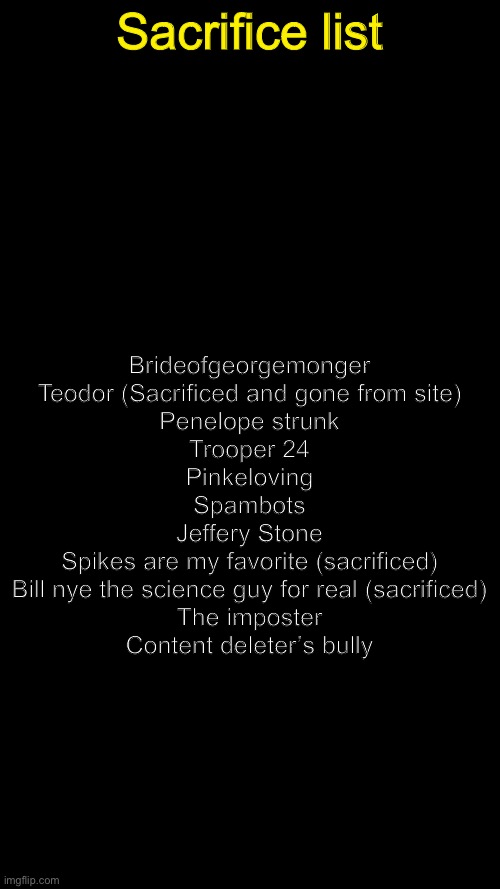 OI HERE IT IS (Subject for change) | Sacrifice list; Brideofgeorgemonger

Teodor (Sacrificed and gone from site)

Penelope strunk

Trooper 24

Pinkeloving

Spambots

Jeffery Stone

Spikes are my favorite (sacrificed)

Bill nye the science guy for real (sacrificed)

The imposter

Content deleter’s bully | image tagged in blank black | made w/ Imgflip meme maker