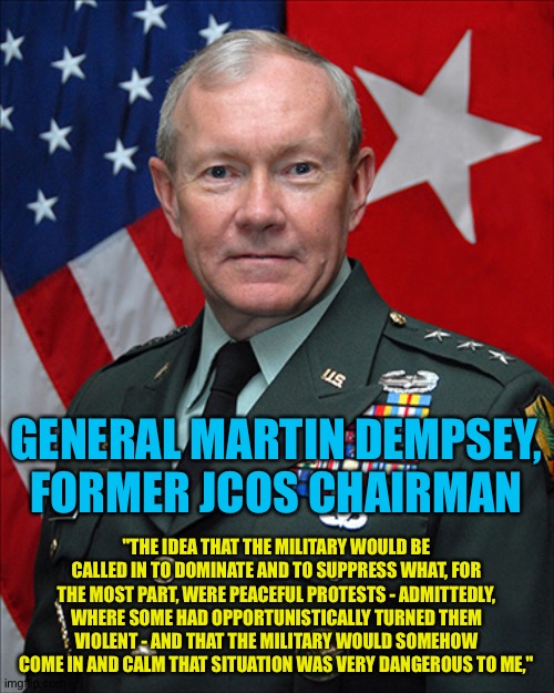 Another military leader speaks out | GENERAL MARTIN DEMPSEY, FORMER JCOS CHAIRMAN; "THE IDEA THAT THE MILITARY WOULD BE CALLED IN TO DOMINATE AND TO SUPPRESS WHAT, FOR THE MOST PART, WERE PEACEFUL PROTESTS - ADMITTEDLY, WHERE SOME HAD OPPORTUNISTICALLY TURNED THEM VIOLENT - AND THAT THE MILITARY WOULD SOMEHOW COME IN AND CALM THAT SITUATION WAS VERY DANGEROUS TO ME," | image tagged in general martin dempsey | made w/ Imgflip meme maker