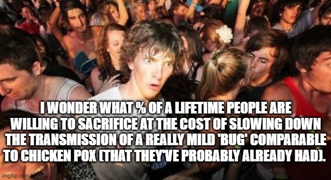 Covid reality | I WONDER WHAT % OF A LIFETIME PEOPLE ARE WILLING TO SACRIFICE AT THE COST OF SLOWING DOWN THE TRANSMISSION OF A REALLY MILD 'BUG' COMPARABLE TO CHICKEN POX (THAT THEY'VE PROBABLY ALREADY HAD). | image tagged in memes,sudden clarity clarence,covid-19,lockdown | made w/ Imgflip meme maker