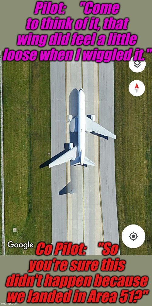 Or was it the brakes weren't properly adjusted? | Pilot:     "Come to think of it, that wing did feel a little loose when I wiggled it."; Co Pilot:    "So you're sure this didn't happen because we landed in Area 51?" | image tagged in problem,area 51,google earth | made w/ Imgflip meme maker