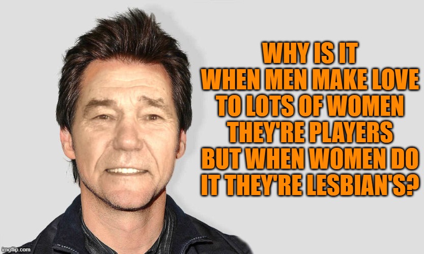 double standard | WHY IS IT WHEN MEN MAKE LOVE TO LOTS OF WOMEN THEY'RE PLAYERS BUT WHEN WOMEN DO IT THEY'RE LESBIAN'S? | image tagged in lou carey,double standards | made w/ Imgflip meme maker