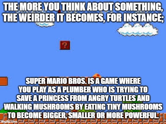 weird, huh? | THE MORE YOU THINK ABOUT SOMETHING, THE WEIRDER IT BECOMES, FOR INSTANCE;; SUPER MARIO BROS. IS A GAME WHERE YOU PLAY AS A PLUMBER WHO IS TRYING TO SAVE A PRINCESS FROM ANGRY TURTLES AND WALKING MUSHROOMS BY EATING TINY MUSHROOMS TO BECOME BIGGER, SMALLER OR MORE POWERFUL. | image tagged in video games,super mario | made w/ Imgflip meme maker