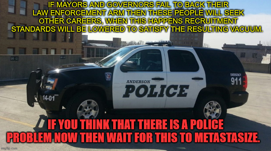 Police Vaccum | IF MAYORS AND GOVERNORS FAIL TO BACK THEIR LAW ENFORCEMENT ARM THEN THESE PEOPLE WILL SEEK OTHER CAREERS, WHEN THIS HAPPENS RECRUITMENT STANDARDS WILL BE LOWERED TO SATISFY THE RESULTING VACUUM. IF YOU THINK THAT THERE IS A POLICE PROBLEM NOW THEN WAIT FOR THIS TO METASTASIZE. | image tagged in police,police vacuum,police problem,treat cops bad | made w/ Imgflip meme maker