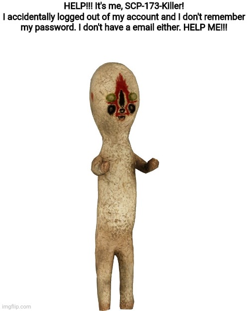 THIS IS A DESTRESS CALL | HELP!!! It's me, SCP-173-Killer!
I accidentally logged out of my account and I don't remember my password. I don't have a email either. HELP ME!!! | image tagged in scp 173,please help,it is acualy me,if you want proof,im 12 | made w/ Imgflip meme maker