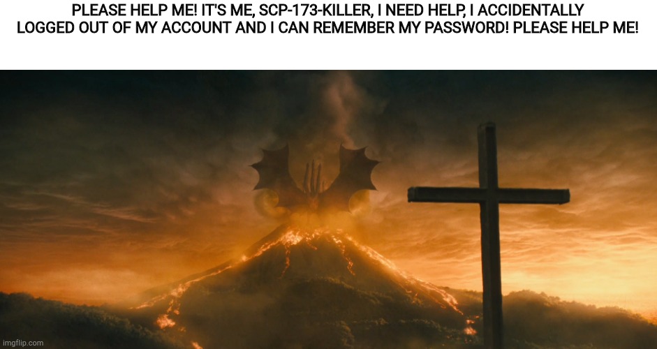 King Ghidorah alpha call | PLEASE HELP ME! IT'S ME, SCP-173-KILLER, I NEED HELP, I ACCIDENTALLY LOGGED OUT OF MY ACCOUNT AND I CAN REMEMBER MY PASSWORD! PLEASE HELP ME! | image tagged in king ghidorah alpha call | made w/ Imgflip meme maker