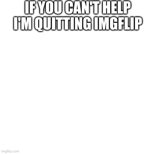 Please help | IF YOU CAN'T HELP I'M QUITTING IMGFLIP | image tagged in memes,blank transparent square | made w/ Imgflip meme maker