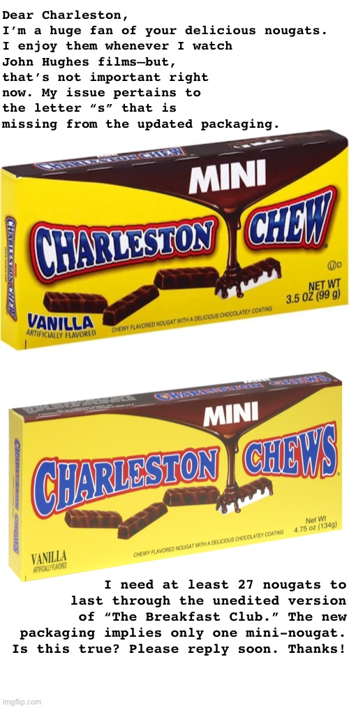 Charleston Chews | Dear Charleston,

I’m a huge fan of your delicious nougats.
I enjoy them whenever I watch John Hughes films—but, that’s not important right now. My issue pertains to the letter “s” that is missing from the updated packaging. I need at least 27 nougats to last through the unedited version of “The Breakfast Club.” The new packaging implies only one mini-nougat. Is this true? Please reply soon. Thanks! | image tagged in candy,funny memes,john hughes | made w/ Imgflip meme maker