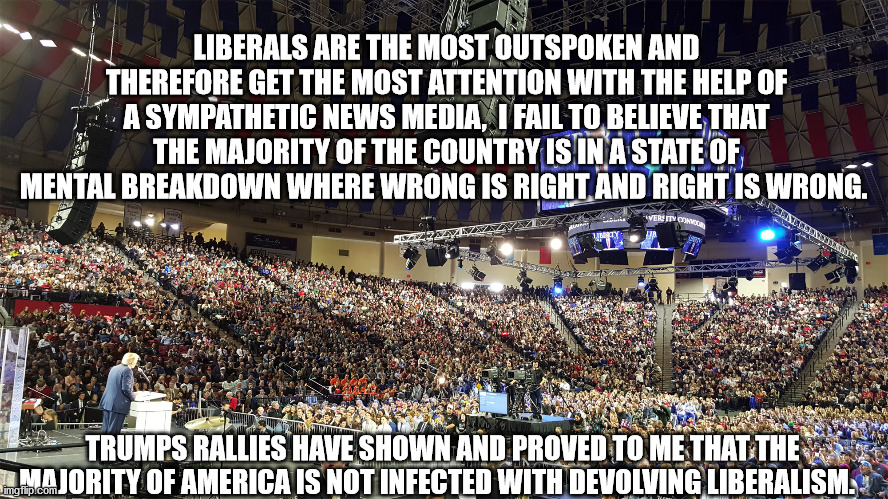 Liberal Mentality | LIBERALS ARE THE MOST OUTSPOKEN AND THEREFORE GET THE MOST ATTENTION WITH THE HELP OF A SYMPATHETIC NEWS MEDIA,  I FAIL TO BELIEVE THAT THE MAJORITY OF THE COUNTRY IS IN A STATE OF MENTAL BREAKDOWN WHERE WRONG IS RIGHT AND RIGHT IS WRONG. TRUMPS RALLIES HAVE SHOWN AND PROVED TO ME THAT THE MAJORITY OF AMERICA IS NOT INFECTED WITH DEVOLVING LIBERALISM. | image tagged in trump rally | made w/ Imgflip meme maker