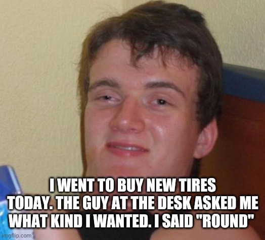 10 Guy Meme | I WENT TO BUY NEW TIRES TODAY. THE GUY AT THE DESK ASKED ME WHAT KIND I WANTED. I SAID "ROUND" | image tagged in memes,10 guy | made w/ Imgflip meme maker