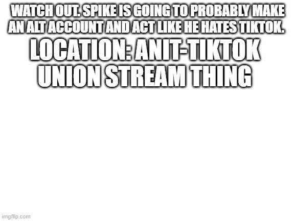 Blank White Template | WATCH OUT. SPIKE IS GOING TO PROBABLY MAKE AN ALT ACCOUNT AND ACT LIKE HE HATES TIKTOK. LOCATION: ANIT-TIKTOK UNION STREAM THING | image tagged in blank white template | made w/ Imgflip meme maker