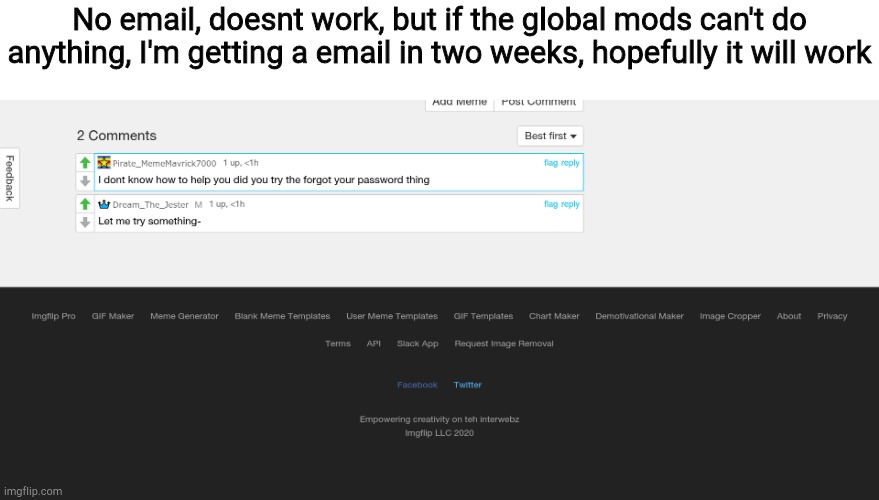 Plz don't delete yet | No email, doesnt work, but if the global mods can't do anything, I'm getting a email in two weeks, hopefully it will work | image tagged in e | made w/ Imgflip meme maker