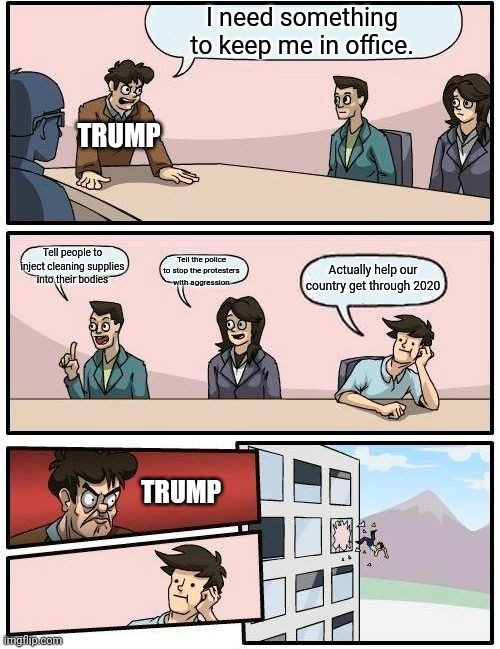 Boardroom Meeting Suggestion Meme | I need something to keep me in office. TRUMP; Tell people to inject cleaning supplies into their bodies; Tell the police to stop the protesters with aggression; Actually help our country get through 2020; TRUMP | image tagged in boardroom meeting suggestion,trump,donald trump,the truth,funny,2020 | made w/ Imgflip meme maker