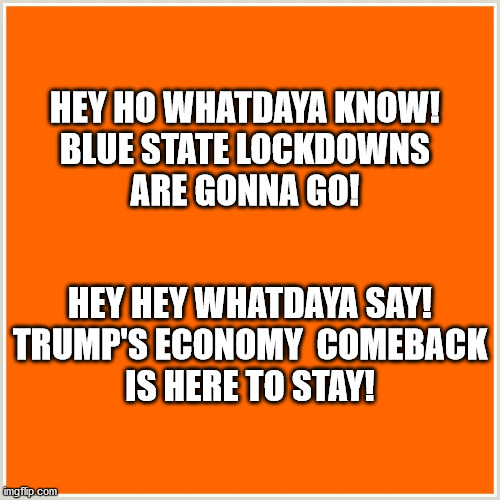 Orange Man's Economy has Returned! | HEY HO WHATDAYA KNOW!
BLUE STATE LOCKDOWNS
ARE GONNA GO! HEY HEY WHATDAYA SAY!
TRUMP'S ECONOMY  COMEBACK
IS HERE TO STAY! | image tagged in trump,trump memes,trump economy,blue state fail,lockdown,memes | made w/ Imgflip meme maker
