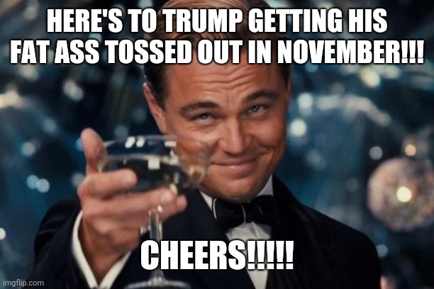 Leonardo Dicaprio Cheers | HERE'S TO TRUMP GETTING HIS FAT ASS TOSSED OUT IN NOVEMBER!!! CHEERS!!!!! | image tagged in memes,leonardo dicaprio cheers | made w/ Imgflip meme maker