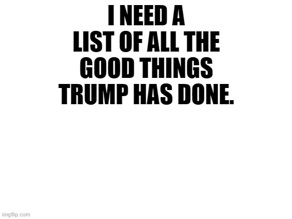 Blank White Template | I NEED A LIST OF ALL THE GOOD THINGS TRUMP HAS DONE. | image tagged in blank white template | made w/ Imgflip meme maker