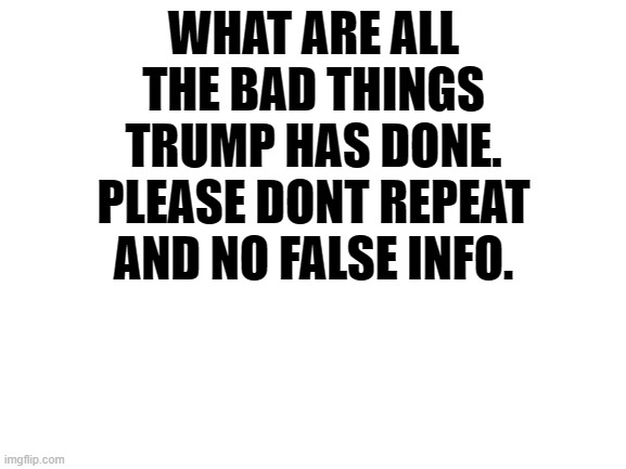 Blank White Template | WHAT ARE ALL THE BAD THINGS TRUMP HAS DONE. PLEASE DONT REPEAT AND NO FALSE INFO. | image tagged in blank white template | made w/ Imgflip meme maker