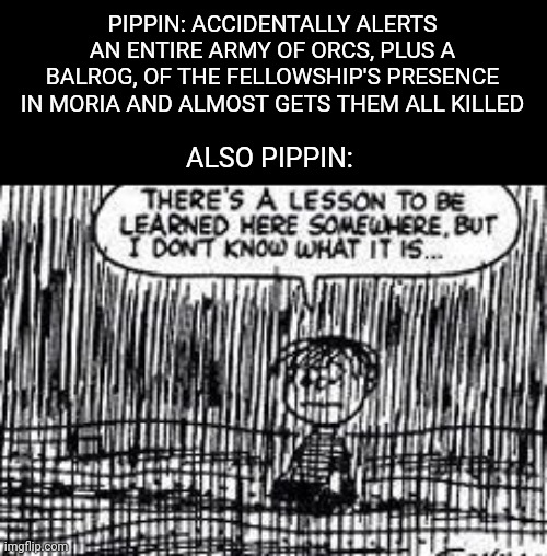 There's a lesson to be learned here somewhere | PIPPIN: ACCIDENTALLY ALERTS AN ENTIRE ARMY OF ORCS, PLUS A BALROG, OF THE FELLOWSHIP'S PRESENCE IN MORIA AND ALMOST GETS THEM ALL KILLED; ALSO PIPPIN: | image tagged in there's a lesson to be learned here somewhere | made w/ Imgflip meme maker