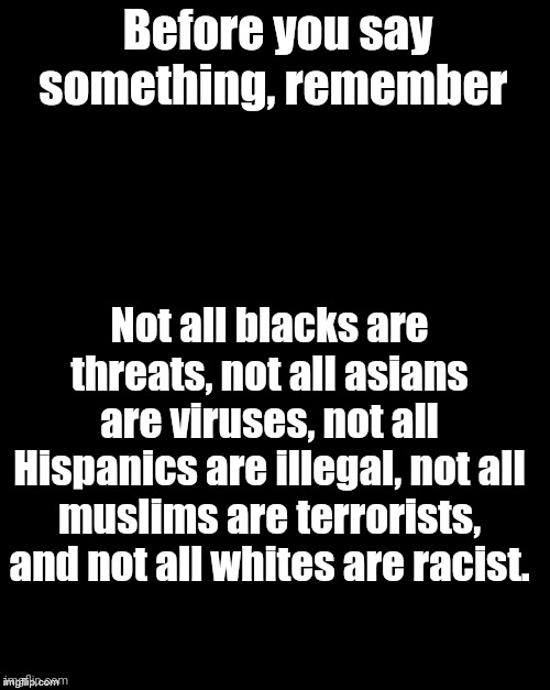 Brian's Black Background | Before you say something, remember; Not all blacks are threats, not all asians are viruses, not all Hispanics are illegal, not all muslims are terrorists, and not all whites are racist. | image tagged in brian's black background | made w/ Imgflip meme maker