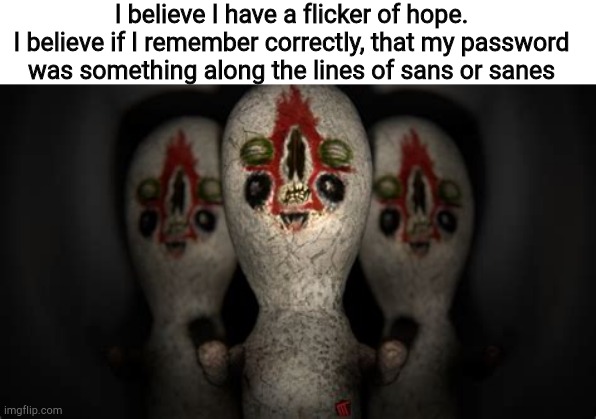 I might just have this. | I believe I have a flicker of hope.
I believe if I remember correctly, that my password was something along the lines of sans or sanes | image tagged in triple threat | made w/ Imgflip meme maker